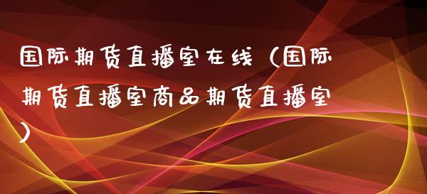 国际期货直播室在线（国际期货直播室商品期货直播室）_https://www.xmqjcw.com_期货行情_第1张