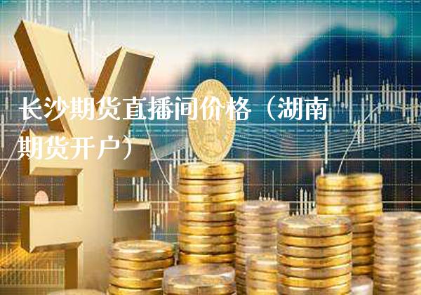 长沙期货直播间价格（湖南期货开户）_https://www.xmqjcw.com_期货投资_第1张