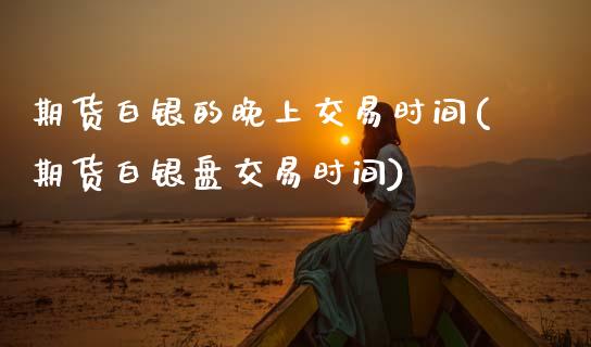 期货白银的晚上交易时间(期货白银盘交易时间)_https://www.xmqjcw.com_期货百科_第1张