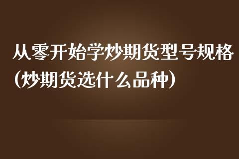 从零开始学炒期货型号规格(炒期货选什么品种)_https://www.xmqjcw.com_期货开户_第1张
