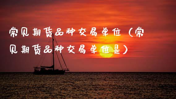 常见期货品种交易单位（常见期货品种交易单位是）_https://www.xmqjcw.com_期货投资_第1张