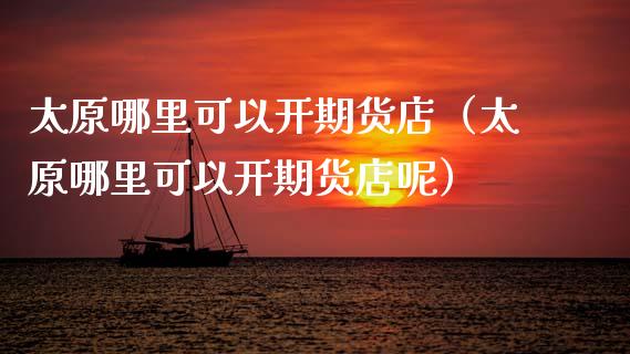 太原哪里可以开期货店（太原哪里可以开期货店呢）_https://www.xmqjcw.com_期货行情_第1张