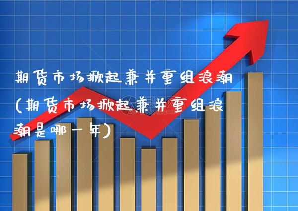 期货市场掀起兼并重组浪潮(期货市场掀起兼并重组浪潮是哪一年)_https://www.xmqjcw.com_期货百科_第1张