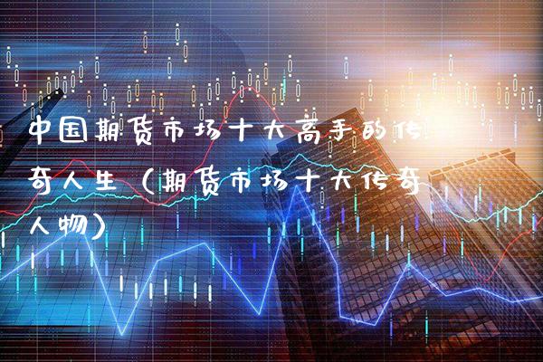 中国期货市场十大高手的传奇人生（期货市场十大传奇人物）_https://www.xmqjcw.com_期货投资_第1张
