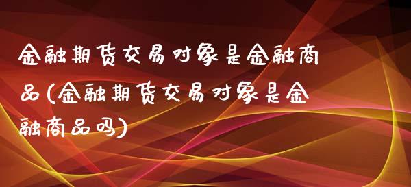 金融期货交易对象是金融商品(金融期货交易对象是金融商品吗)_https://www.xmqjcw.com_期货直播室_第1张