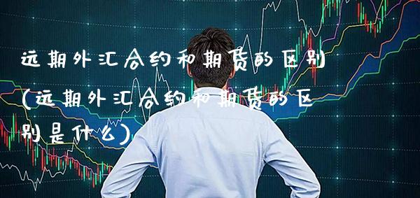 远期外汇合约和期货的区别(远期外汇合约和期货的区别是什么)_https://www.xmqjcw.com_期货百科_第1张
