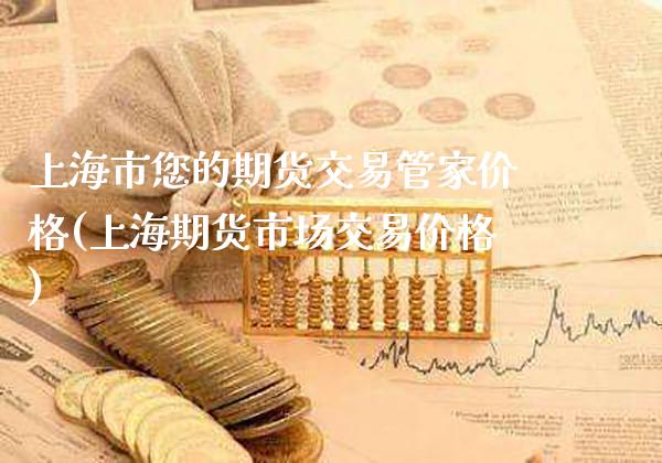 上海市您的期货交易管家价格(上海期货市场交易价格)_https://www.xmqjcw.com_股票投资_第1张