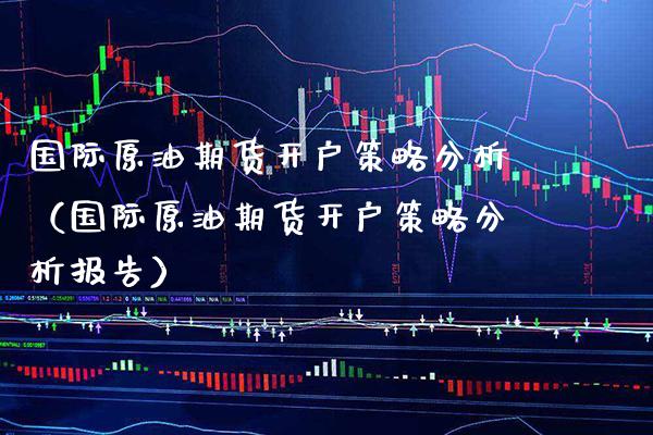 国际原油期货开户策略分析（国际原油期货开户策略分析报告）_https://www.xmqjcw.com_期货直播室_第1张