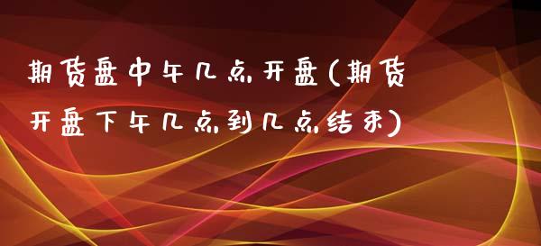 期货盘中午几点开盘(期货开盘下午几点到几点结束)_https://www.xmqjcw.com_期货投资_第1张