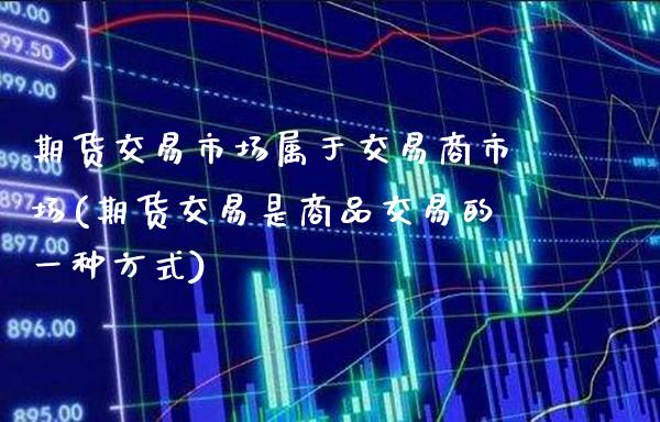 期货交易市场属于交易商市场(期货交易是商品交易的一种方式)_https://www.xmqjcw.com_期货百科_第1张