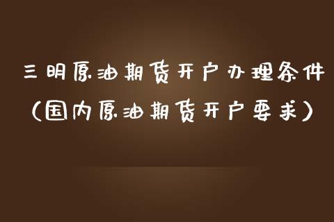 三明原油期货开户办理条件（国内原油期货开户要求）_https://www.xmqjcw.com_期货投资_第1张