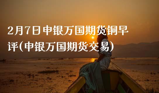 2月7日申银万国期货铜早评(申银万国期货交易)_https://www.xmqjcw.com_期货投资_第1张