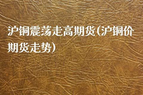 沪铜震荡走高期货(沪铜价期货走势)_https://www.xmqjcw.com_期货百科_第1张