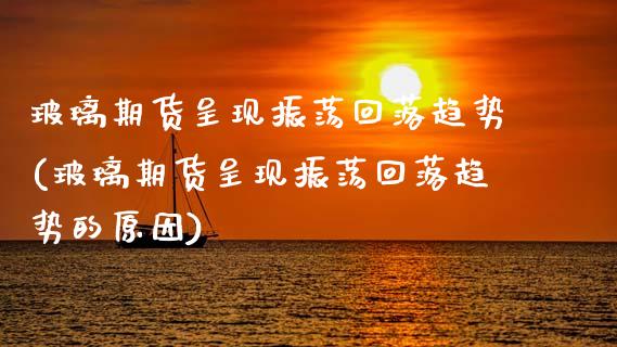 玻璃期货呈现振荡回落趋势(玻璃期货呈现振荡回落趋势的原因)_https://www.xmqjcw.com_期货投资_第1张