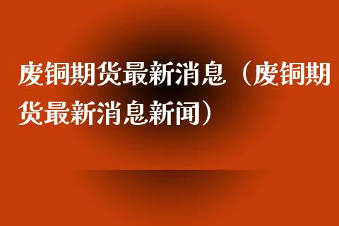 废铜期货最新消息（废铜期货最新消息新闻）_https://www.xmqjcw.com_期货行情_第1张