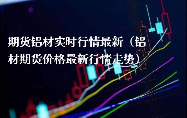 期货铝材实时行情最新（铝材期货价格最新行情走势）_https://www.xmqjcw.com_期货直播室_第1张