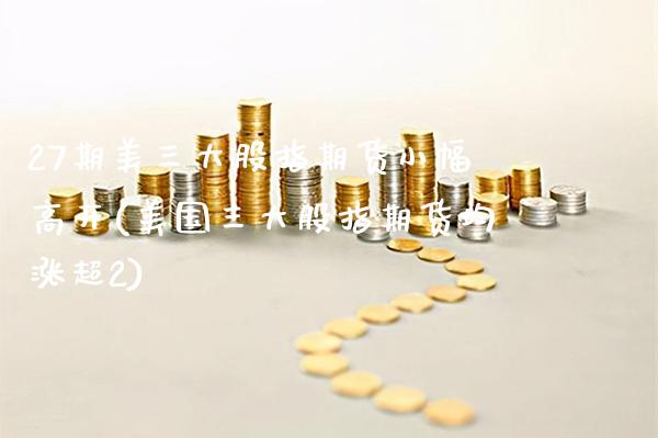 27期美三大股指期货小幅高开(美国三大股指期货均涨超2)_https://www.xmqjcw.com_期货百科_第1张