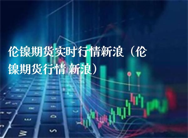 伦镍期货实时行情新浪（伦镍期货行情 新浪）_https://www.xmqjcw.com_期货直播室_第1张