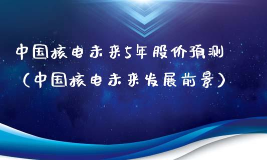 中国核电未来5年股价预测（中国核电未来发展前景）_https://www.xmqjcw.com_期货开户_第1张