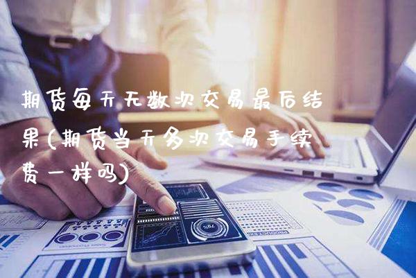 期货每天无数次交易最后结果(期货当天多次交易手续费一样吗)_https://www.xmqjcw.com_期货百科_第1张