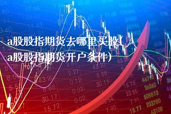 a股股指期货去哪里买股(a股股指期货开户条件)_https://www.xmqjcw.com_期货投资_第1张