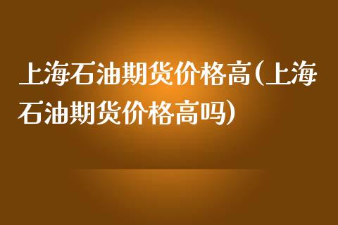 上海石油期货价格高(上海石油期货价格高吗)_https://www.xmqjcw.com_期货投资_第1张