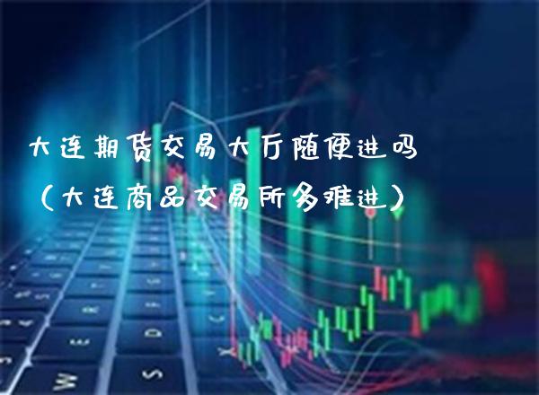 大连期货交易大厅随便进吗（大连商品交易所多难进）_https://www.xmqjcw.com_期货直播室_第1张