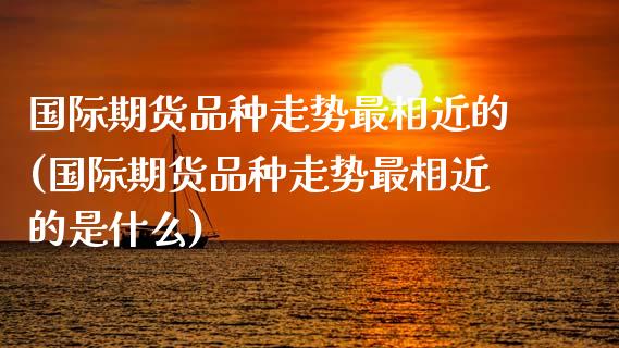 国际期货品种走势最相近的(国际期货品种走势最相近的是什么)_https://www.xmqjcw.com_期货行情_第1张
