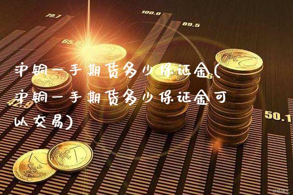 沪铜一手期货多少保证金(沪铜一手期货多少保证金可以交易)_https://www.xmqjcw.com_期货直播室_第1张
