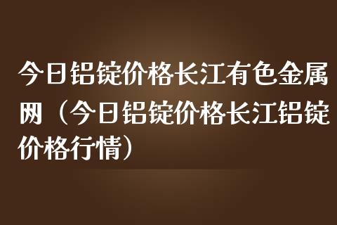 今日铝锭价格长江有色金属网（今日铝锭价格长江铝锭价格行情）_https://www.xmqjcw.com_期货直播室_第1张