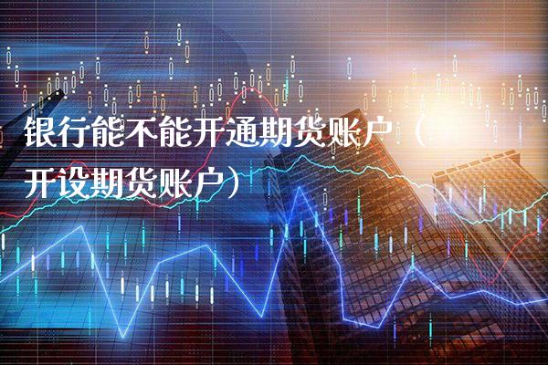 银行能不能开通期货账户（开设期货账户）_https://www.xmqjcw.com_期货直播室_第1张