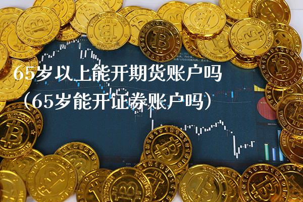 65岁以上能开期货账户吗（65岁能开证券账户吗）_https://www.xmqjcw.com_期货行情_第1张