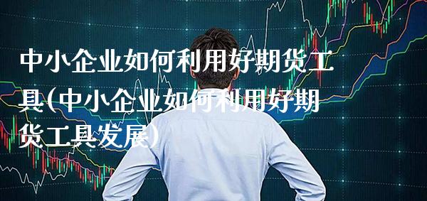 中小企业如何利用好期货工具(中小企业如何利用好期货工具发展)_https://www.xmqjcw.com_期货投资_第1张