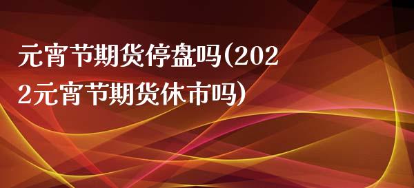 元宵节期货停盘吗(2022元宵节期货休市吗)_https://www.xmqjcw.com_股票投资_第1张