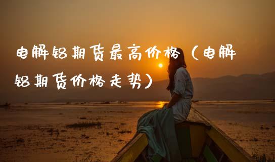电解铝期货最高价格（电解铝期货价格走势）_https://www.xmqjcw.com_期货直播室_第1张
