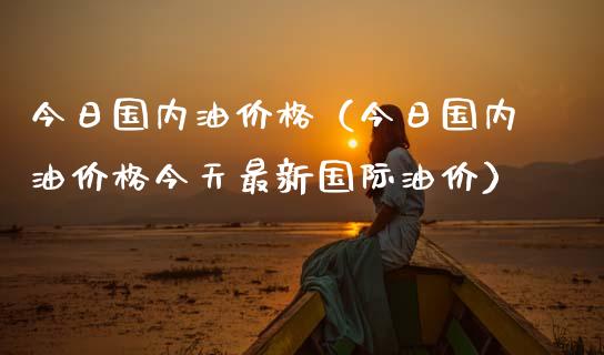 今日国内油价格（今日国内油价格今天最新国际油价）_https://www.xmqjcw.com_期货直播室_第1张