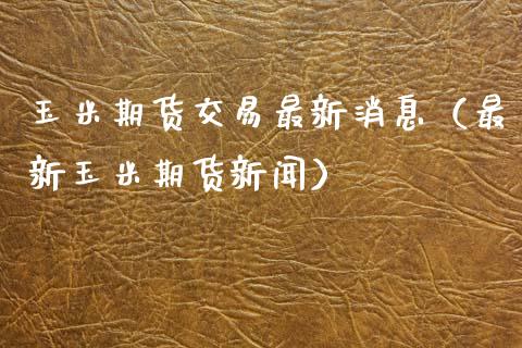 玉米期货交易最新消息（最新玉米期货新闻）_https://www.xmqjcw.com_期货行情_第1张