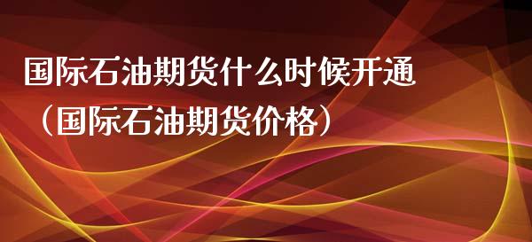 国际石油期货什么时候开通（国际石油期货价格）_https://www.xmqjcw.com_期货直播室_第1张