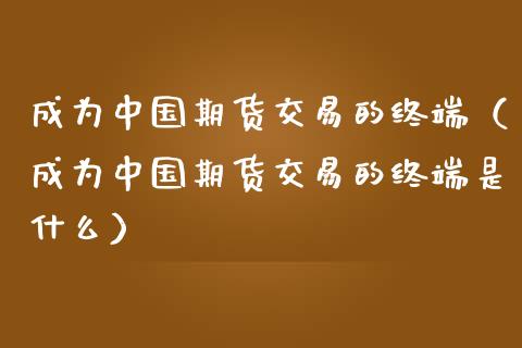 成为中国期货交易的终端（成为中国期货交易的终端是什么）_https://www.xmqjcw.com_期货投资_第1张