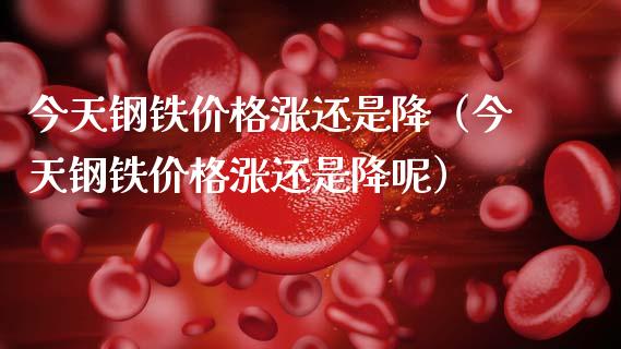 今天钢铁价格涨还是降（今天钢铁价格涨还是降呢）_https://www.xmqjcw.com_期货直播室_第1张