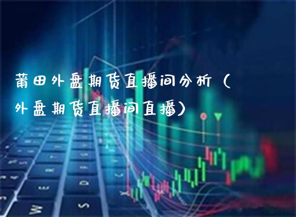 莆田外盘期货直播间分析（外盘期货直播间直播）_https://www.xmqjcw.com_期货投资_第1张