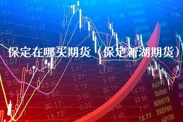 保定在哪买期货（保定新湖期货）_https://www.xmqjcw.com_期货行情_第1张