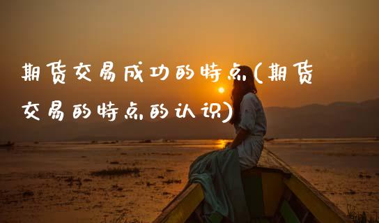 期货交易成功的特点(期货交易的特点的认识)_https://www.xmqjcw.com_期货百科_第1张