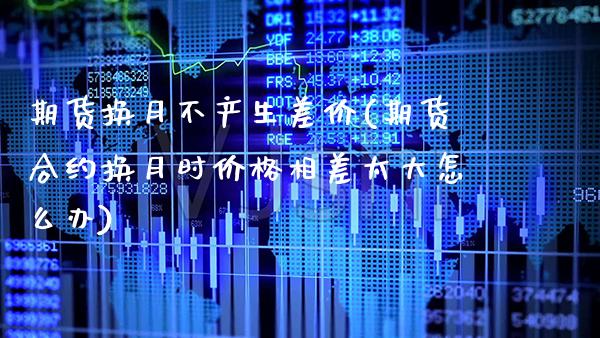 期货换月不产生差价(期货合约换月时价格相差太大怎么办)_https://www.xmqjcw.com_期货行情_第1张