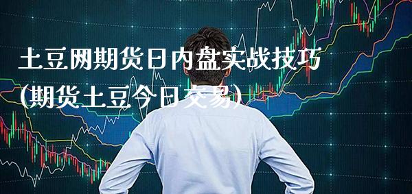土豆网期货日内盘实战技巧(期货土豆今日交易)_https://www.xmqjcw.com_股票投资_第1张