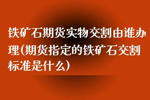 铁矿石期货实物交割由谁办理(期货指定的铁矿石交割标准是什么)_https://www.xmqjcw.com_股票投资_第1张