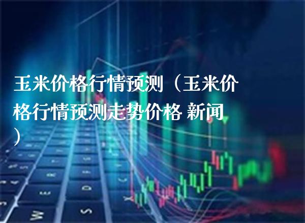 玉米价格行情预测（玉米价格行情预测走势价格 新闻）_https://www.xmqjcw.com_期货直播室_第1张