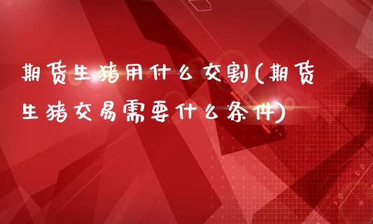 期货生猪用什么交割(期货生猪交易需要什么条件)_https://www.xmqjcw.com_期货百科_第1张