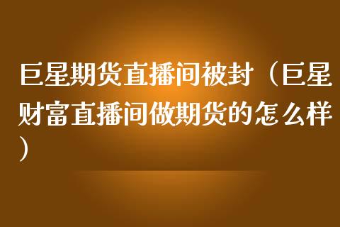 巨星期货直播间被封（巨星财富直播间做期货的怎么样）_https://www.xmqjcw.com_期货直播室_第1张