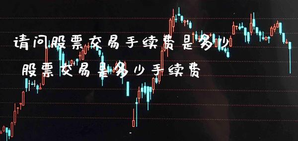 请问股票交易手续费是多少 股票交易是多少手续费_https://www.xmqjcw.com_股票投资_第1张